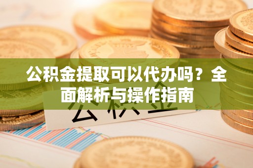 天镇公积金提取可以代办吗？全面解析与操作指南